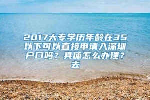 2017大专学历年龄在35以下可以直接申请入深圳户口吗？具体怎么办理？去