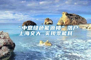 “中意绿色能源楼”落户上海交大 实现零能耗