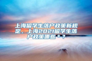 上海留学生落户政策新规定，上海2021留学生落户政策哪些＊？