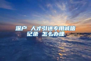 深户 人才引进专用诚信记录 怎么办理