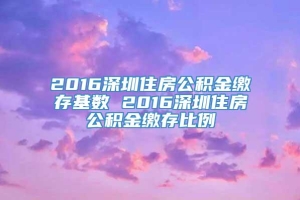 2016深圳住房公积金缴存基数 2016深圳住房公积金缴存比例