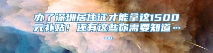 办了深圳居住证才能拿这1500元补贴！还有这些你需要知道……