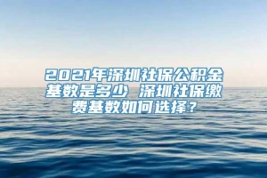 2021年深圳社保公积金基数是多少 深圳社保缴费基数如何选择？