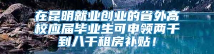 在昆明就业创业的省外高校应届毕业生可申领两千到八千租房补贴！