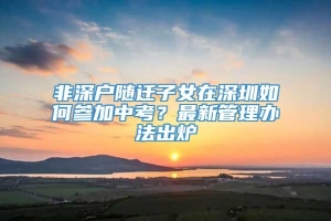 非深户随迁子女在深圳如何参加中考？最新管理办法出炉