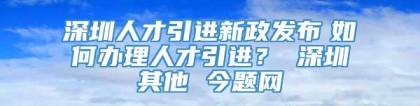 深圳人才引进新政发布　如何办理人才引进？ 深圳其他 今题网