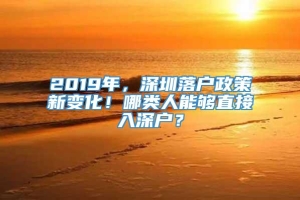 2019年，深圳落户政策新变化！哪类人能够直接入深户？