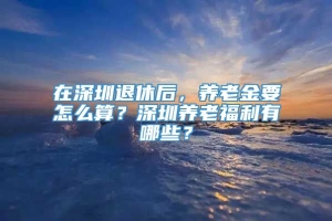 在深圳退休后，养老金要怎么算？深圳养老福利有哪些？