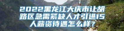 2022黑龙江大庆市让胡路区急需紧缺人才引进15人薪资待遇怎么样？