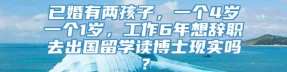 已婚有两孩子，一个4岁一个1岁，工作6年想辞职去出国留学读博士现实吗？