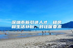 深圳市新引进人才，租房和生活补贴，对社保要求