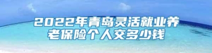 2022年青岛灵活就业养老保险个人交多少钱