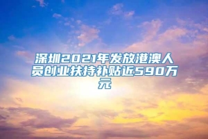 深圳2021年发放港澳人员创业扶持补贴近590万元