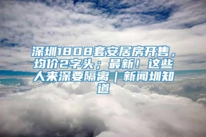 深圳1808套安居房开售，均价2字头；最新！这些人来深要隔离｜新闻圳知道