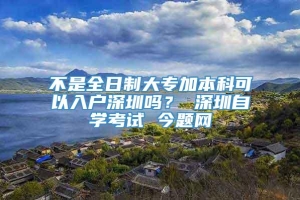 不是全日制大专加本科可以入户深圳吗？ 深圳自学考试 今题网