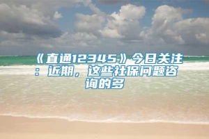 《直通12345》今日关注：近期，这些社保问题咨询的多