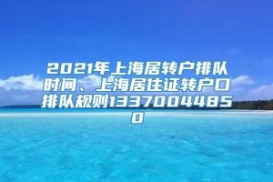 2021年上海居转户排队时间、上海居住证转户口排队规则13370044850