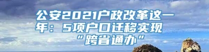 公安2021户政改革这一年：5项户口迁移实现“跨省通办”