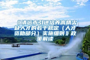 《清远市引进培养高精尖缺人才的若干规定（人才资助部分）实施细则》政策解读