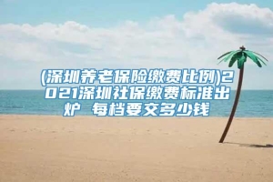 (深圳养老保险缴费比例)2021深圳社保缴费标准出炉 每档要交多少钱