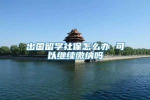 出国留学社保怎么办 可以继续缴纳吗