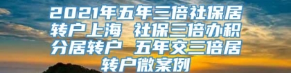 2021年五年三倍社保居转户上海 社保三倍办积分居转户 五年交三倍居转户微案例