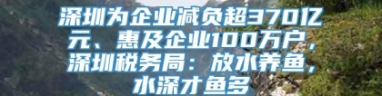 深圳为企业减负超370亿元、惠及企业100万户，深圳税务局：放水养鱼，水深才鱼多