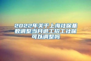 2022年关于上海社保基数调整当月退工招工社保可以调整吗