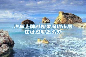 汽车上牌时如果深圳市居住证过期怎么办