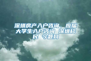 深圳房产入户咨询、应届大学生入户咨询 深圳移民 今题网