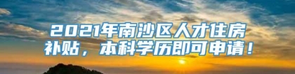 2021年南沙区人才住房补贴，本科学历即可申请！