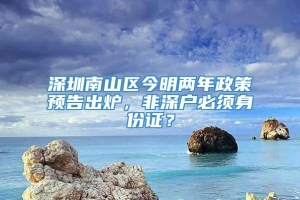 深圳南山区今明两年政策预告出炉，非深户必须身份证？