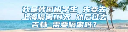 我是韩国留学生 先要去上海隔离10天 然后过去吉林 需要隔离吗？