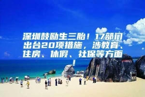 深圳鼓励生三胎！17部门出台20项措施，涉教育、住房、休假、社保等方面！