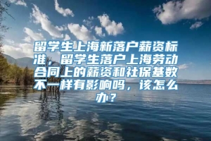 留学生上海新落户薪资标准，留学生落户上海劳动合同上的薪资和社保基数不一样有影响吗，该怎么办？