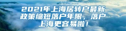 2021年上海居转户最新政策缩短落户年限，落户上海更容易啦！