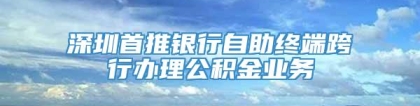 深圳首推银行自助终端跨行办理公积金业务