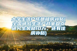 大学生落户成都租房补贴(全国研究生落户政策盘点研究生奖励10万，还有住房补贴)