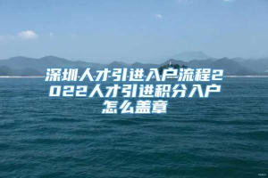 深圳人才引进入户流程2022人才引进积分入户怎么盖章