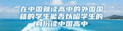 在中国就读高中的外国国籍的学生能否以留学生的身份读中国高中