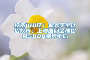 投资100亿！新大学全球招校长；上海面向全球招募5000多博士后