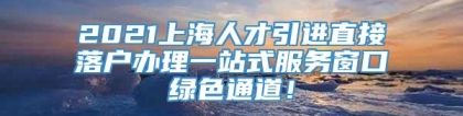 2021上海人才引进直接落户办理一站式服务窗口绿色通道！