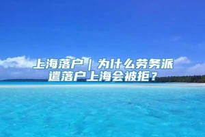 上海落户｜为什么劳务派遣落户上海会被拒？