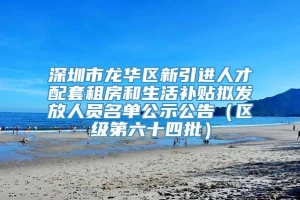 深圳市龙华区新引进人才配套租房和生活补贴拟发放人员名单公示公告（区级第六十四批）