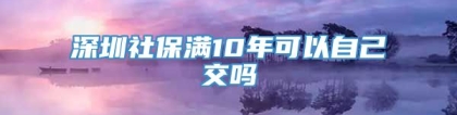 深圳社保满10年可以自己交吗