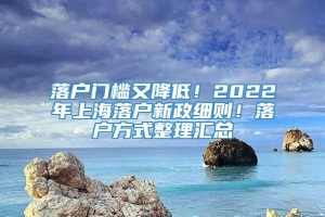 落户门槛又降低！2022年上海落户新政细则！落户方式整理汇总