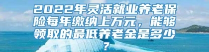 2022年灵活就业养老保险每年缴纳上万元，能够领取的最低养老金是多少？