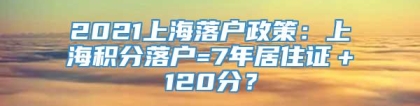 2021上海落户政策：上海积分落户=7年居住证＋120分？