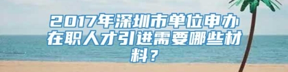 2017年深圳市单位申办在职人才引进需要哪些材料？