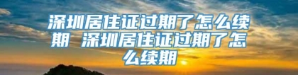 深圳居住证过期了怎么续期 深圳居住证过期了怎么续期